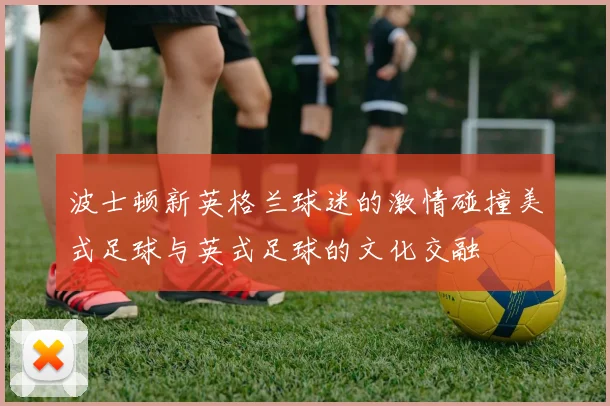 波士顿新英格兰球迷的激情碰撞美式足球与英式足球的文化交融