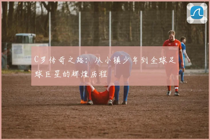 C罗传奇之路：从小镇少年到全球足球巨星的辉煌历程