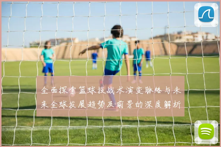 全面探索篮球技战术演变脉络与未来全球发展趋势及前景的深度解析