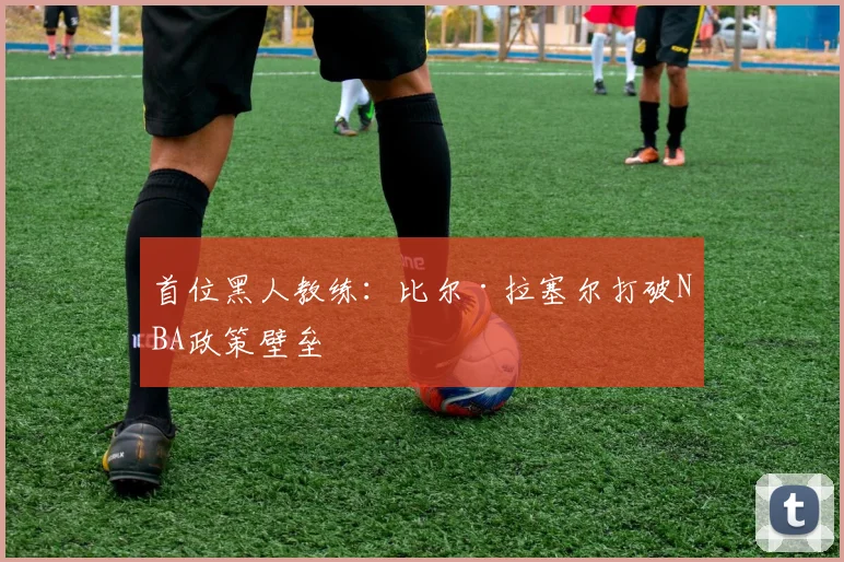 首位黑人教练：比尔·拉塞尔打破NBA政策壁垒