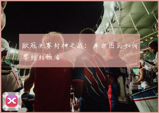 欧冠决赛封神之战：库尔图瓦如何零封利物浦