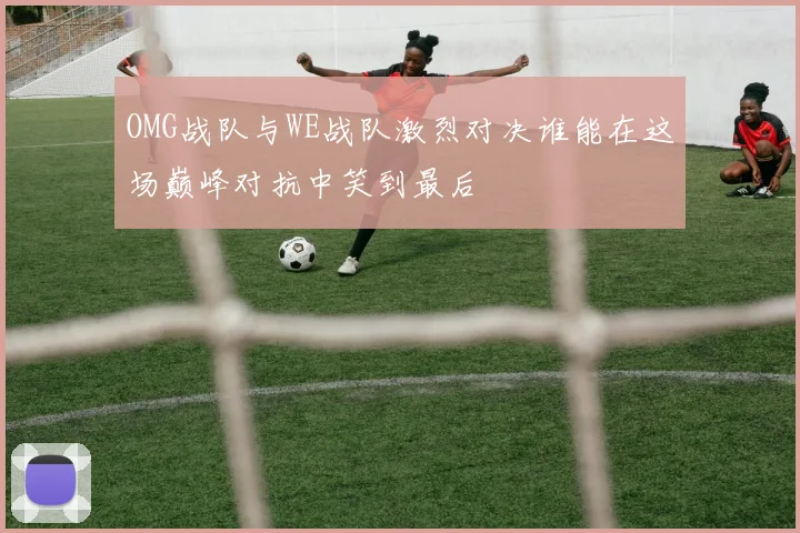 OMG战队与WE战队激烈对决谁能在这场巅峰对抗中笑到最后