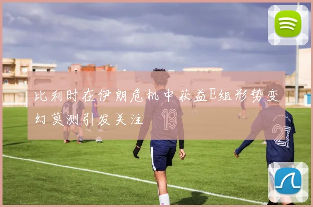 比利时在伊朗危机中获益E组形势变幻莫测引发关注