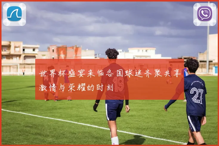 世界杯盛宴来临各国球迷齐聚共享激情与荣耀的时刻