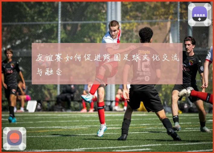 友谊赛如何促进跨国足球文化交流与融合