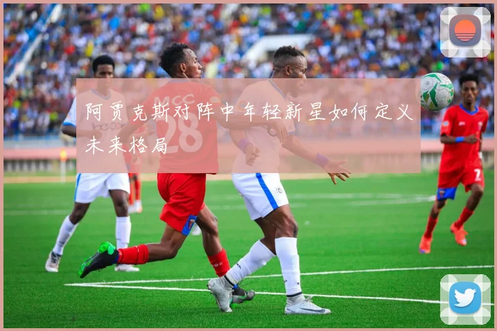 阿贾克斯对阵中年轻新星如何定义未来格局
